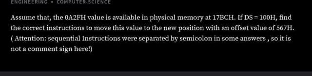 ENGINEERING. COMPUTER-SCIENCE
Assume that, the OA2FH value is available in physical memory at 17BCH. If DS = 100H, find
the correct instructions to move this value to the new position with an offset value of 567H.
( Attention: sequential Instructions were separated by semicolon in some answers , so it is
not a comment sign here!)
