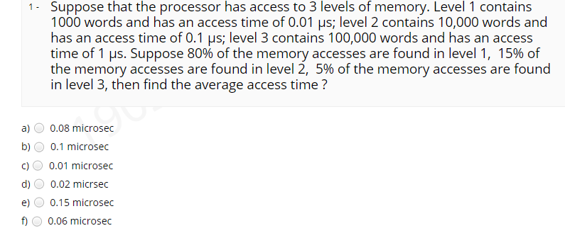 Suppose that the processor has access to 3 levels of memory. Level 1 contains
1000 words and has an access time of 0.01 µs; level 2 contains 10,000 words and
has an access time of 0.1 µs; level 3 contains 100,000 words and has an access
time of 1 µs. Suppose 80% of the memory accesses are found in level 1, 15% of
the memory accesses are found in level 2, 5% of the memory accesses are found
in level 3, then find the average access time ?
a)
0.08 microsec
b)
0.1 microsec
0.01 microsec
d)
0.02 micrsec
e)
0.15 microsec
f)
0.06 microsec

