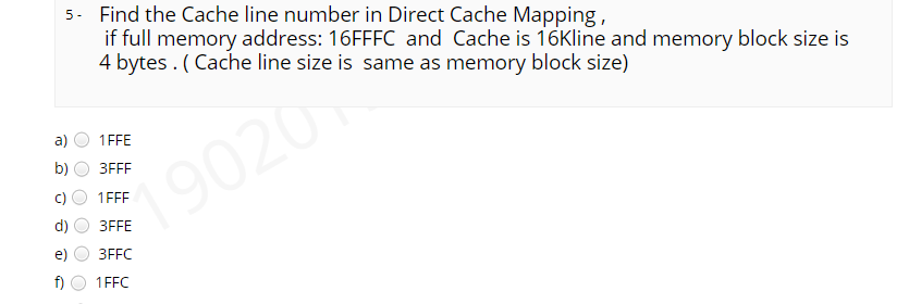 5- Find the Cache line number in Direct Cache Mapping,
if full memory address: 16FFFC and Cache is 16Kline and memory block size is
4 bytes . ( Cache line size is same as memory block size)
a)
1FFE
b)
ЗFFF
19020
1FFE
3FFE
3FFC
f)
1FFC
