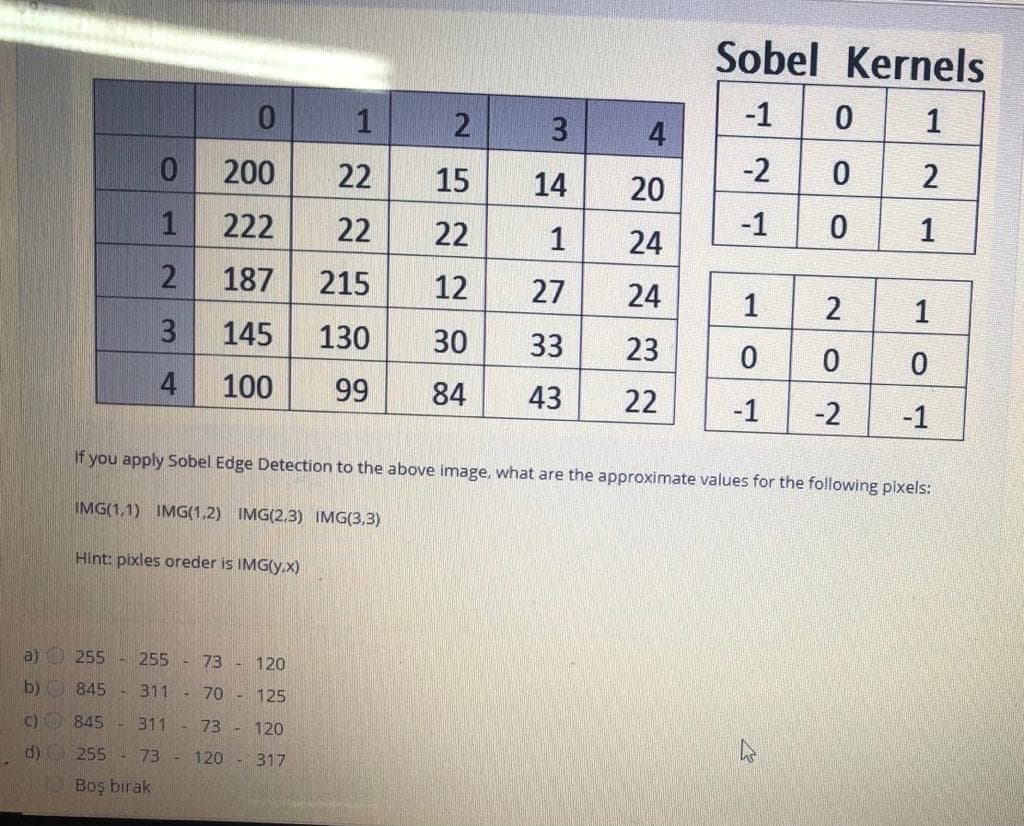 Sobel Kernels
-1
1
1
4
-2
200
22
15
14
20
1
222
22
22
1
24
-1
1
2
187
215
12
27
24
1
2
1
3
145
130
30
33
23
4
100
99
84
43
22
-1
-2
-1
If you apply Sobel Edge Detection to the above image, what are the approximate values for the following pixels:
IMG(1,1) IMG(1,2) IMG(2,3) IMG(3,3)
Hint: pixles oreder is IMG(y.x)
a) O 255
255 - 73 - 120
b)
845
311 - 70 - 125
c) 845
311
73 - 120
d) O 255 - 73 - 120 - 317
Boş bırak
