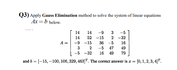 Q3) Apply Gauss Elimination method to solve the system of linear equations
Ax =b below.
14
14
-9
3
-5
14
52 -15
2 -32
A =
-9 -15
36
-5
16
3
-5
47
49
-5 -32
16 49
79
and b = [-15, –100, 106, 329, 463]". The correct answer is x = [0, 1, 2, 3, 4]™.
