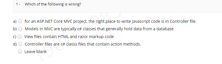 1- Which of the following is wrong?
a)
for an ASP.NET Core MVC project, the right place to write Javascript code is in Controller file.
b)
Models in MVC are typically c# classes that generally hold data from a database
c)
View files contain HTML and razor markup code
d)
Controller files are c# classs files that contain action methods.
Leave blank
