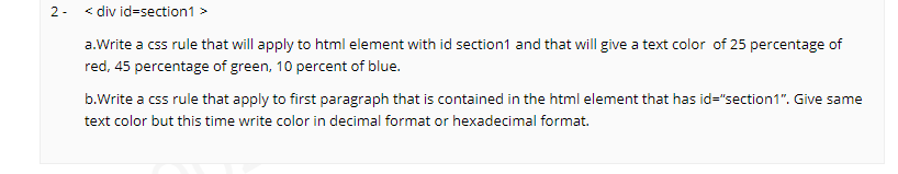 2 - < div id=section1 >
a.Write a css rule that will apply to html element with id section1 and that will give a text color of 25 percentage of
red, 45 percentage of green, 10 percent of blue.
b.Write a css rule that apply to first paragraph that is contained in the html element that has id="section1". Give same
text color but this time write color in decimal format or hexadecimal format.
