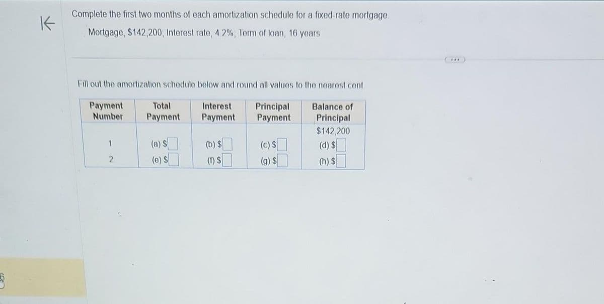 K
Complete the first two months of each amortization schedule for a fixed-rate mortgage
Mortgage, $142,200, Interest rate, 4.2%, Term of loan, 16 years
Fill out the amortization schedule below and round all values to the nearest cent
Payment
Number
1
2
Total
Payment
(a) $
(e) $
Interest
Payment
(b) $
(1) $
Principal
Payment
(c) $
(g) $
Balance of
Principal
$142,200
(d) $
(h) $
***