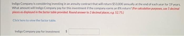 Indigo Company is considering investing in an annuity contract that will return $53,000 annually at the end of each year for 19 years.
What amount will Indigo Company pay for this investment if the company earns an 8% return? (For calculation purposes, use 5 decimal
places as displayed in the factor table provided. Round answer to 2 decimal places, e.g. 52.75.)
Click here to view the factor table.
Indigo Company pay for investment