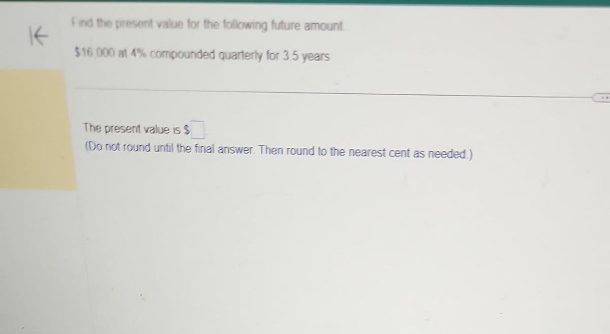 K
Find the present value for the following future amount
$16,000 at 4% compounded quarterly for 3.5 years
The present value is $
(Do not round until the final answer. Then round to the nearest cent as needed.)