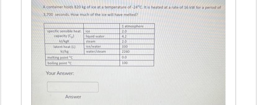 A container holds 820 kg of ice at a temperature of -24°C. It is heated at a rate of 16 kW for a period of
3,700 seconds. How much of the ice will have melted?
specific sensible heat
capacity (C₂)
kJ/kgk
latent heat (L)
ki/kg
melting point C
boiling point C
Your Answer:
Answer
ice
liquid water
steam
ice/water
water/steam
1 atmosphere
2.0
4.2
2.0
330
2260
0.0
100