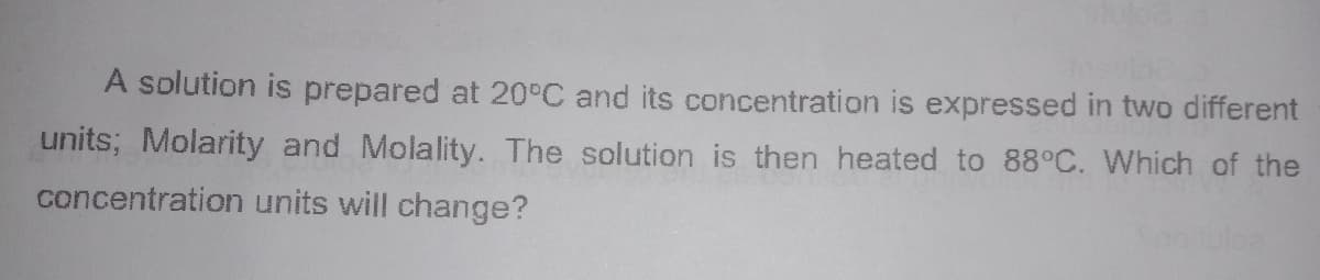 A solution is prepared at 20°C and its concentration is expressed in two different
units; Molarity and Molality. The solution is then heated to 88°C. Which of the
concentration units will change?
