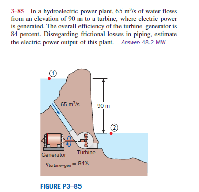 3-85 In a hydroelectric power plant, 65 m³/s of water flows
from an elevation of 90 m to a turbine, where electric power
is generated. The overall efficiency of the turbine-generator is
84 percent. Disregarding frictional losses in piping, estimate
the electric power output of this plant. Answer: 48.2 MW
65 m/s
90 m
2)
Turbine
Generator
turbine gen= 84%
FIGURE P3–85
