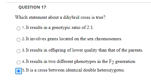 QUESTION 17
Which statement about a dihybrid cross is true?
O 1. It results in a genotypic ratio of 2:1.
2. It involves genes located on the sex chromosomes.
3. It results in offspring of lower quality than that of the parents.
4. It results in two different phenotypes in the F2 generation
15. It is
a cross between identical double heterozygotes.
