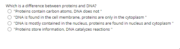 Which is a difference between proteins and DNA?
"Proteins contain carbon atoms, DNA does not"
"DNA is found in the cell membrane, proteins are only in the cytoplasm "
"DNA is mostly contained in the nucleus, proteins are found in nucleus and cytoplasm "
"Proteins store information, DNA catalyzes reactions "
