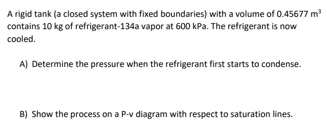 A rigid tank (a closed system with fixed boundaries) with a volume of 0.45677 m³
contains 10 kg of refrigerant-134a vapor at 600 kPa. The refrigerant is now
cooled.
