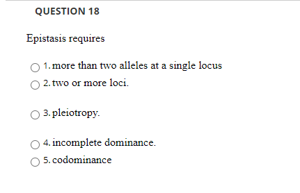 QUESTION 18
Epistasis requires
1. more than two alleles at a single locus
2. two or more loci.
3. pleiotropy.
4. incomplete dominance.
5. codominance
