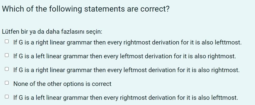 Which of the following statements are correct?
Lütfen bir ya da daha fazlasını seçin:
O If G is a right linear grammar then every rightmost derivation for it is also lefttmost.
O If G is a left linear grammar then every leftmost derivation for it is also rightmost.
O If G is a right linear grammar then every leftmost derivation for it is also rightmost.
O None of the other options is correct
O If G is a left linear grammar then every rightmost derivation for it is also lefttmost.
