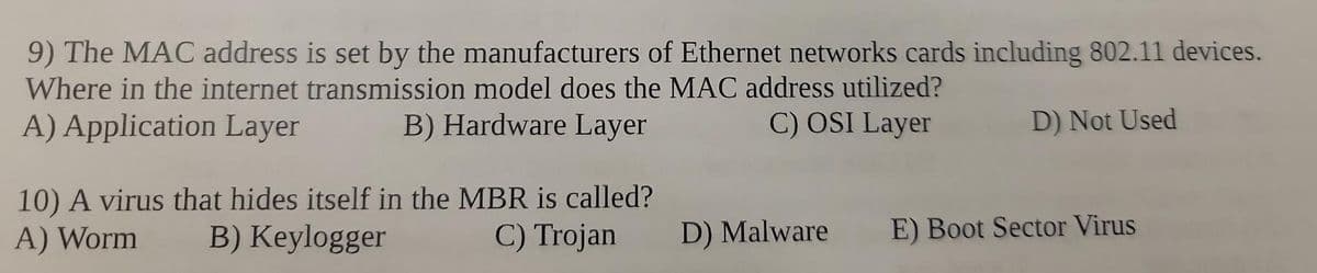 9) The MAC address is set by the manufacturers of Ethernet networks cards including 802.11 devices.
Where in the internet transmission model does the MAC address utilized?
A) Application Layer
B) Hardware Layer
C) OSI Layer
D) Not Used
10) A virus that hides itself in the MBR is called?
B) Keylogger
A) Worm
C) Trojan
D) Malware
E) Boot Sector Virus
