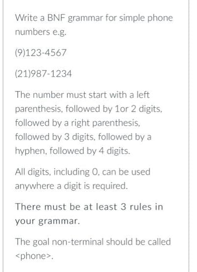 Write a BNF grammar for simple phone
numbers e.g.
(9)123-4567
(21)987-1234
The number must start with a left
parenthesis, followed by 1or 2 digits,
followed by a right parenthesis,
followed by 3 digits, followed by a
hyphen, followed by 4 digits.
All digits, including 0, can be used
anywhere a digit is required.
There must be at least 3 rules in
your grammar.
The goal non-terminal should be called
<phone>.