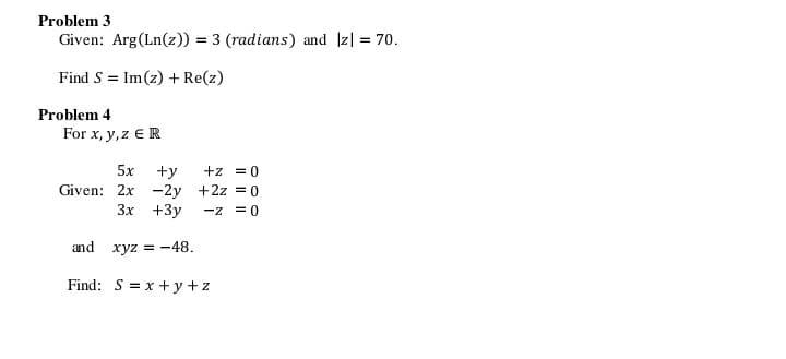 Problem 3
Given: Arg (Ln(z)) = 3 (radians) and |z| = 70.
Find S = Im(z) + Re(z)
For x, y, z € R
Given: 2x
Problem 4
5x +y
- 2y
3x +3y
and xyz = -48.
Find: S = x+y+z
+z = 0
+2z = 0
-z = 0