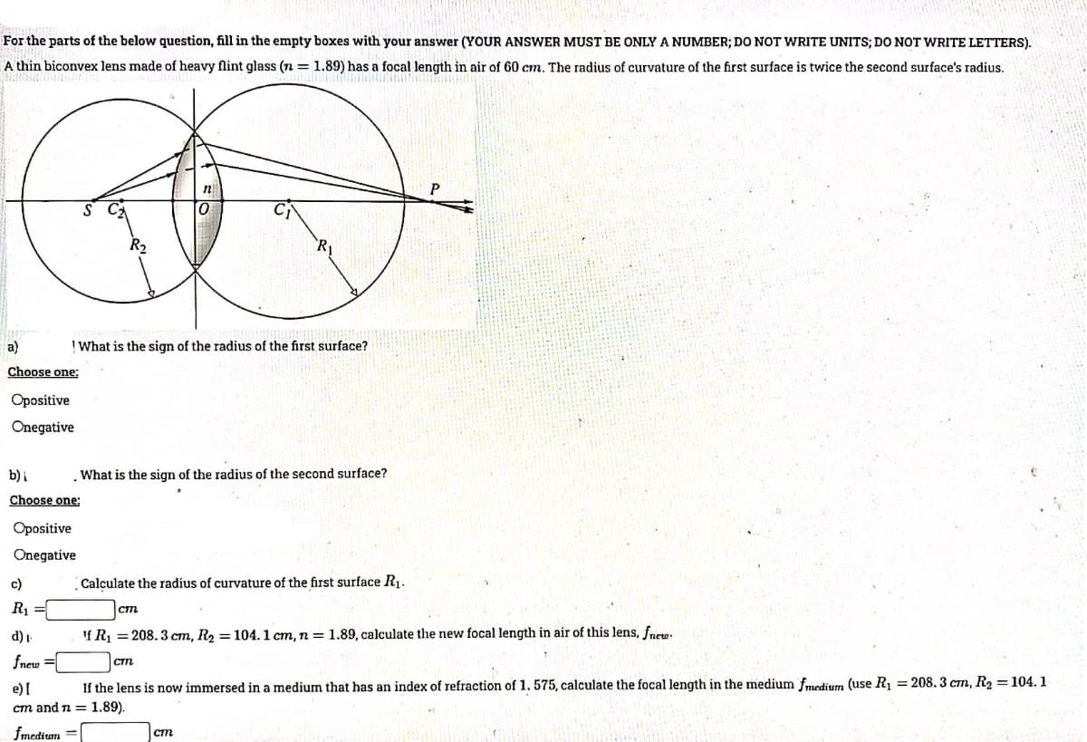 For the parts of the below question, fill in the empty boxes with your answer (YOUR ANSWER MUST BE ONLY A NUMBER; DO NOT WRITE UNITS; DO NOT WRITE LETTERS).
A thin biconvex lens made of heavy flint glass (n= 1.89) has a focal length in air of 60 cm. The radius of curvature of the first surface is twice the second surface's radius.
a)
| What is the sign of the radius of the first surface?
Choose one;
Opositive
Onegative
b)i
What is the sign of the radius of the second surface?
Choose one:
Opositive
Onegative
c)
Calculate the radius of curvature of the first surface R.
R1 =
cm
d) I-
If R1 = 208. 3 cm, R2 = 104.1 cm, n = 1.89, calculate the new focal length in air of this lens, fnew.
fnew =
If the lens is now immersed in a medium that has an index of refraction of 1.575, calculate the focal length in the medium fmedium (use R, = 208. 3 cm, R2 = 104. 1
e) [
cm and n = 1.89).
fmedium
cm
