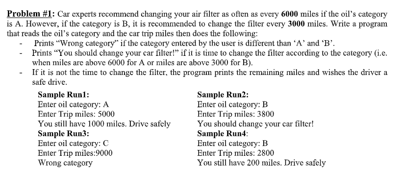 Problem #1: Car experts recommend changing your air filter as often as every 6000 miles if the oil's category
is A. However, if the category is B, it is recommended to change the filter every 3000 miles. Write a program
that reads the oil's category and the car trip miles then does the following:
Prints "Wrong category" if the category entered by the user is different than 'A' and 'B'.
Prints "You should change your car filter!" if it is time to change the filter according to the category (i.e.
when miles are above 6000 for A or miles are above 3000 for B).
- If it is not the time to change the filter, the program prints the remaining miles and wishes the driver a
safe drive.
Sample Run1:
Enter oil category: A
Enter Trip miles: 5000
You still have 1000 miles. Drive safely
Sample Run3:
Enter oil category: C
Enter Trip miles:9000
Wrong category
Sample Run2:
Enter oil category: B
Enter Trip miles: 3800
You should change your car filter!
Sample Run4:
Enter oil category: B
Enter Trip miles: 2800
You still have 200 miles. Drive safely
