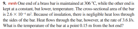 9. mmh One end of a brass bar is maintained at 306 °C, while the other end is
kept at a constant, but lower, temperature. The cross-sectional area of the bar
is 2.6 X 10-4 m². Because of insulation, there is negligible heat loss through
the sides of the bar. Heat flows through the bar, however, at the rate of 3.6 J/s.
What is the temperature of the bar at a point 0.15 m from the hot end?
