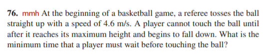 76. mmh At the beginning of a basketball game, a referee tosses the ball
straight up with a speed of 4.6 m/s. A player cannot touch the ball until
after it reaches its maximum height and begins to fall down. What is the
minimum time that a player must wait before touching the ball?
