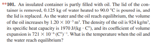 **101. An insulated container is partly filled with oil. The lid of the con-
tainer is removed, 0.125 kg of water heated to 90.0 °C is poured in, and
the lid is replaced. As the water and the oil reach equilibrium, the volume
of the oil increases by 1.20 × 10-³ m³. The density of the oil is 924 kg/m²,
its specific heat capacity is 1970 J/(kg · C°), and its coefficient of volume
expansion is 721 × 10-6 (C°)-!. What is the temperature when the oil and
the water reach equilibrium?
