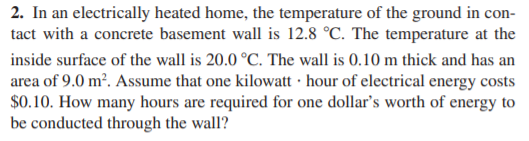 2. In an electrically heated home, the temperature of the ground in con-
tact with a concrete basement wall is 12.8 °C. The temperature at the
inside surface of the wall is 20.0 °C. The wall is 0.10 m thick and has an
area of 9.0 m². Assume that one kilowatt · hour of electrical energy costs
$0.10. How many hours are required for one dollar's worth of energy to
be conducted through the wall?
