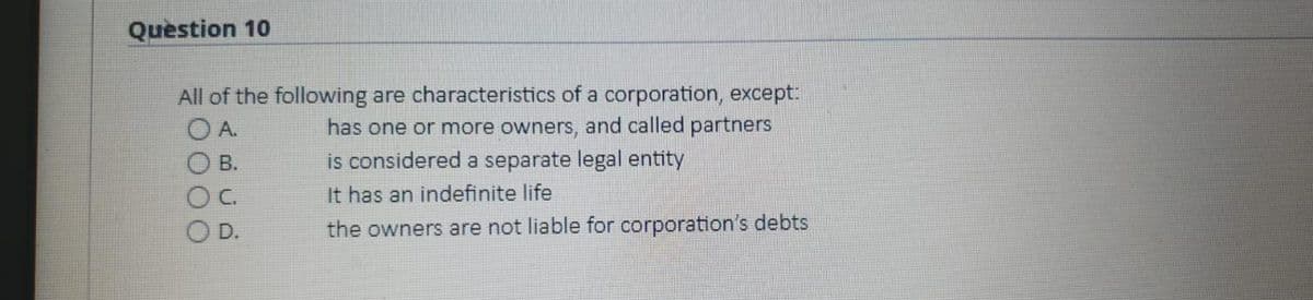 Question 10
All of the following are characteristics of a corporation, except.
has one or more owners, and called partners
is considered a separate legal entity
O A.
В.
C.
It has an indefinite life
D.
the owners are not liable for corporation's debts
