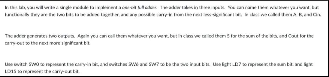 In this lab, you will write a single module to implement a one-bit full adder. The adder takes in three inputs. You can name them whatever you want, but
functionally they are the two bits to be added together, and any possible carry-in from the next less-significant bit. In class we called them A, B, and Cin.
The adder generates two outputs. Again you can call them whatever you want, but in class we called them S for the sum of the bits, and Cout for the
carry-out to the next more significant bit.
Use switch SWO to represent the carry-in bit, and switches SW6 and SW7 to be the two input bits. Use light LD7 to represent the sum bit, and light
LD15 to represent the carry-out bit.