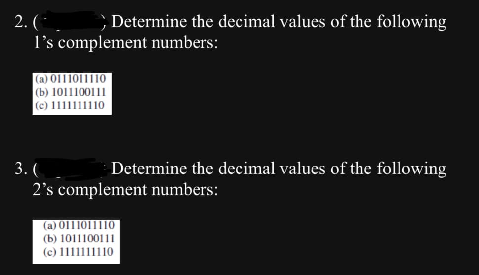 2. (¯
Determine the decimal values of the following
I's complement numbers:
(a) 0111011110
(b) 1011100111
(c) 1111111110
3. (
Determine the decimal values of the following
2's complement numbers:
(a) 0111011110
(b) 1011100111
(c) 1111111110