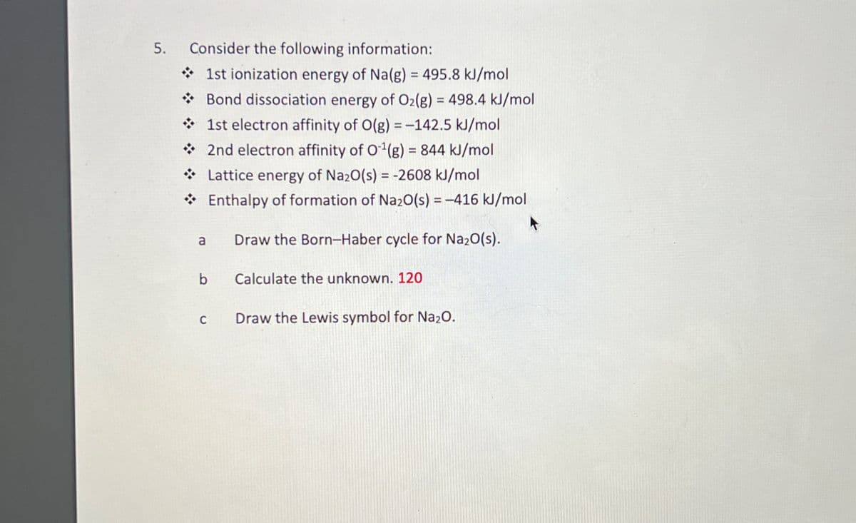 5.
Consider the following information:
1st ionization energy of Na(g) = 495.8 kJ/mol
Bond dissociation energy of O2(g) = 498.4 kJ/mol
1st electron affinity of O(g)=-142.5 kJ/mol
2nd electron affinity of O¹(g) = 844 kJ/mol
Lattice energy of Na2O(s) = -2608 kJ/mol
Enthalpy of formation of Na2O(s) = -416 kJ/mol
a
Draw the Born-Haber cycle for Na₂O(s).
b
Calculate the unknown. 120
C
Draw the Lewis symbol for Na₂O.