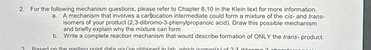 2. For the following mechanism questions, please refer to Chapter 8.10 in the Klein text for more information.
a.
A mechanism that involves a carbocation intermediate could form a mixture of the cis- and trans-
isomers of your product (2,3-dibromo-3-phenylpropanoic acid). Draw this possible mechanism
and briefly explain why the mixture can form.
b. Write a complete reaction mechanism that would describe formation of ONLY the trans- product.
3
Based on the melting point data you've obtained in lab which isomer(s) of 23 dibromo