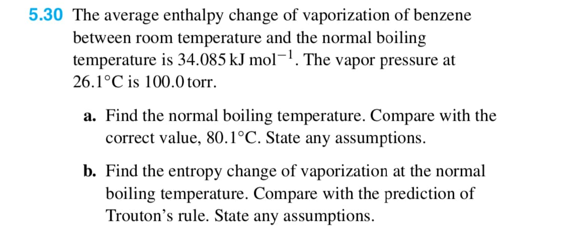 5.30 The average enthalpy change of vaporization of benzene
between room temperature and the normal boiling
temperature is 34.085 kJ mol-1. The vapor pressure at
26.1°C is 100.0 torr.
a. Find the normal boiling temperature. Compare with the
correct value, 80.1°C. State any assumptions.
b. Find the entropy change of vaporization at the normal
boiling temperature. Compare with the prediction of
Trouton's rule. State any assumptions.