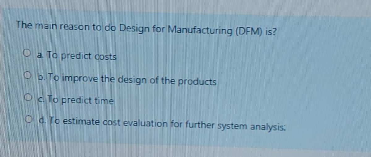 The main reason to do Design for Manufacturing (DFM) is?
O a. To predict costs
O b. To improve the design of the products
Oc To predict time
O d. To estimate cost evaluation for further system analysis:
