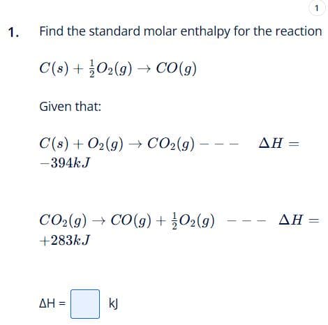 1.
Find the standard molar enthalpy for the reaction
C(s) + O₂(g) → CO(g)
Given that:
C(s) + O2(g) → CO₂(g) –
-394kJ
CO₂(g) → CO(g) + O2(g)
+283kJ
ΔΗ =
kJ
1
AH =
ΔΗ -
=
