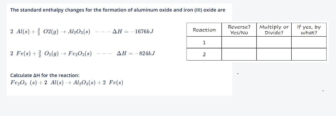 The standard enthalpy changes for the formation of aluminum oxide and iron (III) oxide are
2 Al(s) + O2(g) → Al2O3(s)
2 Fe(s) + O₂(g) → Fe₂O3(s)
AH-1676kJ
AH-824kJ
Calculate AH for the reaction:
Fe₂O3 (s) + 2 Al(s) → Al₂O3(s) + 2 Fe(s)
Reaction
1
2
Reverse?
Yes/No
Multiply or
Divide?
If yes, by
what?