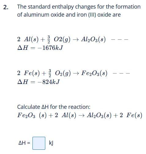 2.
The standard enthalpy changes for the formation
of aluminum oxide and iron (III) oxide are
2 Al(s) + O2(g) → Al2O3(s)
ΔΗ = -1676kJ
2 Fe(s) + O2(g) → Fe2O3(s)
AH = -824kJ
Calculate AH for the reaction:
Fe2O3 (s) +2 Al(s) → Al2O3(s) + 2 Fe(s)
ΔΗ =
kj