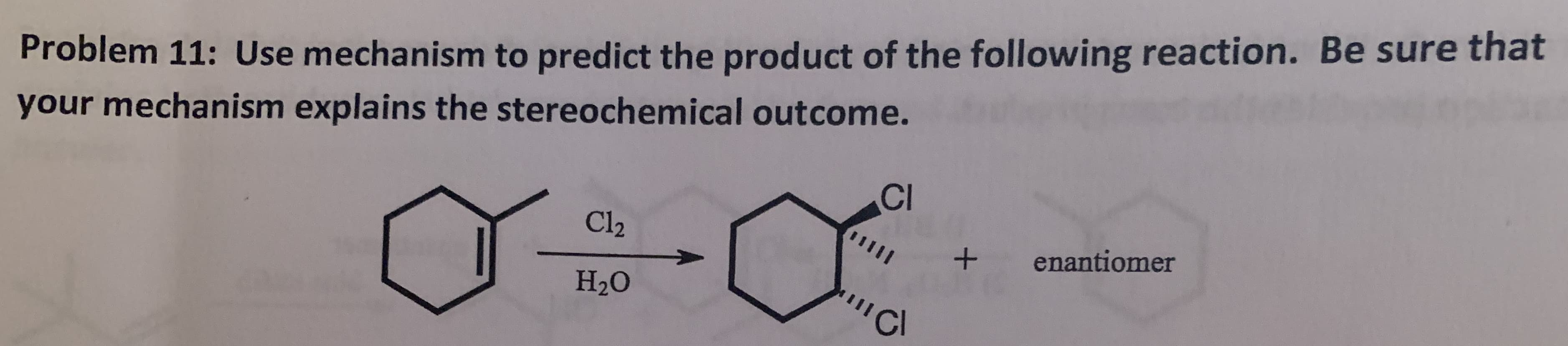 your mechanism explains the stereochemical outcome.
CI
Problem 11: Use mechanism to predict the product of the following reaction. Be sure that
Cl2
enantiomer
I
Н.0
'Cl
+
