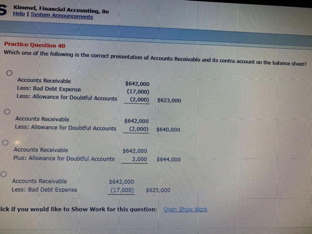 Kimmel, Financial Accounting, 8e
Help | System Announcerments
Practice Question 40
Which one of the following is the correct presentation of Accounts Receivable and its contra account on the balance sheet?
Accounts Receivable
$642,000
Less: Bad Debt Expense
(17,000)
(2,000)
Less: Allowance for Doubtful Accounts
$623,000
Accounts Receivable
$642,000
Less: Allowance for Doubtful Accounts
(2,000)
$640,000
Accounts Receivable
$642,000
Plus: Allowance for Doubtful Accounts
2,000
$644,000
Accounts Receivable
$642,000
Less: Bad Debt Expense
(17,000)
$625,000
lick if you would like to Show Work for this question: Open Show Work
