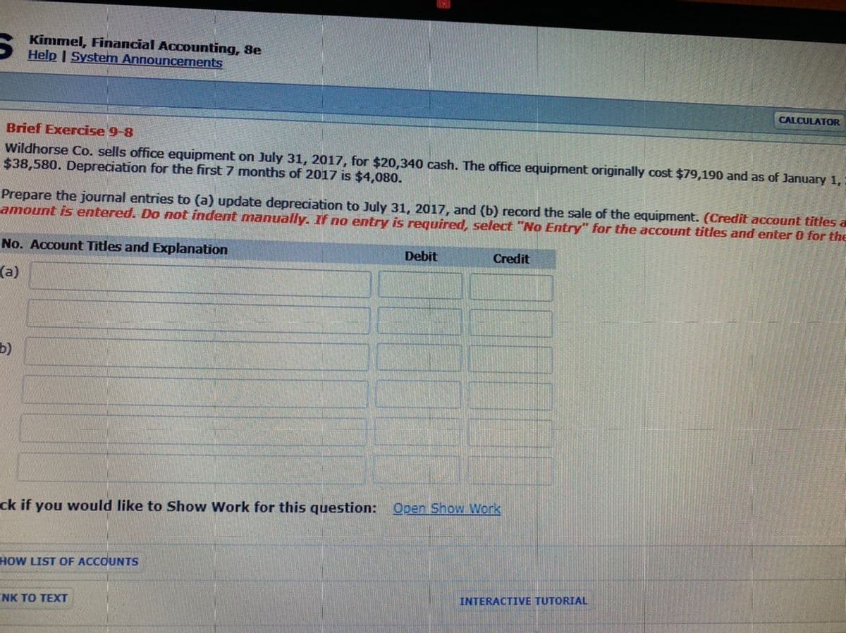 Kimmel, Financial Accounting, 8e
Help | System Announcements
CALCULATOR
Brief Exercise 9-8
Wildhorse Co. sells office equipment on July 31, 2017, for $20,340 cash. The office equipment originally cost $79,190 and as of January 1,
$38,580. Depreciation for the first 7 months of 2017 is $4,080.
Prepare the journal entries to (a) update depreciation to July 31, 2017, and (b) record the sale of the equipment. (Credit account titles a
amount is entered. Do not indent manually. If no entry is required, select "No Entry" for the account titles and enter 0 for the
No. Account Titles and Explanation
Debit
Credit
(a)
b)
ck if you would like to Show Work for this question: Open Show Work
HOW LIST OF ACCOUNTS
INTERACTIVE TUTORIAL
NK TO TEXT
