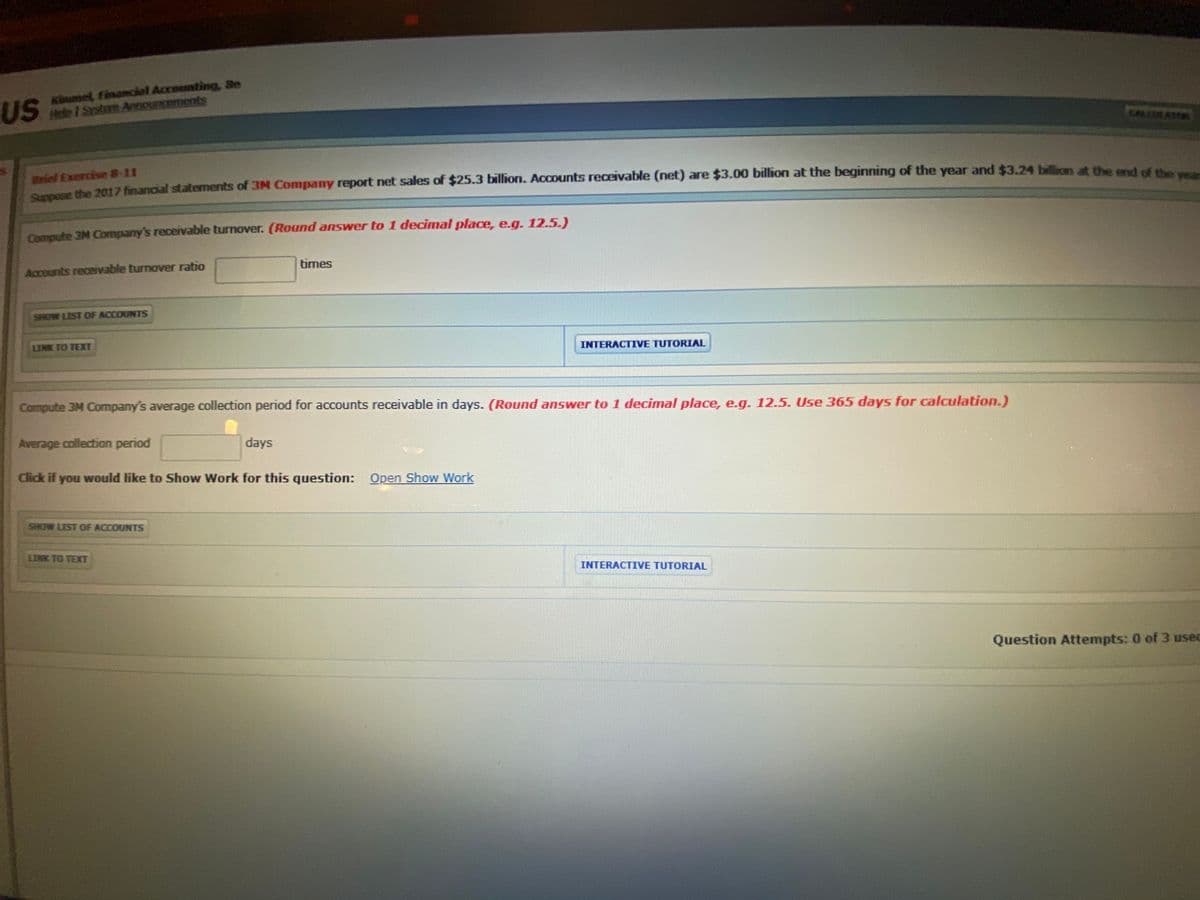 US
Kiumel, finamclal Accounting, Se
Hele I Syotem Aenouncements
CALLAT
Briel Exercise 8-11
he 20117 financial staternents of 3M Company report net sales of $25.3 billion. Accounts receivable (net) are $3.00 billion at the beginning of the year and $3.24 billion at the cde
Compute 3M Company's receivable turnover. (Round answer to 1 decimal place, e.g. 12.5.)
Accounts receivable turnover ratio
times
SHOW LIST OF ACCOUNTS
LINK TO TEXT
INTERACTIVE TUTORIAL
Compute 3M Company's average collection period for accounts receivable in days. (Round answer to 1 decimal place, e.g. 12.5. Use 365 days for calculation.)
Average collection period
days
Click if you would like to Show Work for this question: Open Show Work
SHOW LIST OF ACCOUNTS
LINK TO TEXT
INTERACTIVE TUTORIAL
Question Attempts: 0 of 3 usec
