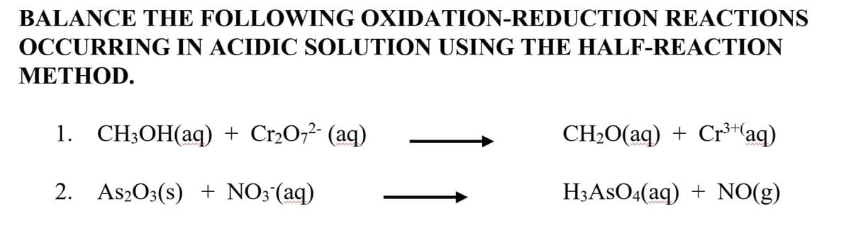 BALANCE THE FOLLOWING OXIDATION-REDUCTION REACTIONS
OCCURRING IN ACIDIC SOLUTION USING THE HALF-REACTION
METHOD.
1. CH;OH(aq) + Cr2O,²- (aq)
CH20(aq) + Cr³+(aq)
2. As2O3(s) + NO;(aq)
H3ASO4(aq) + NO(g)
