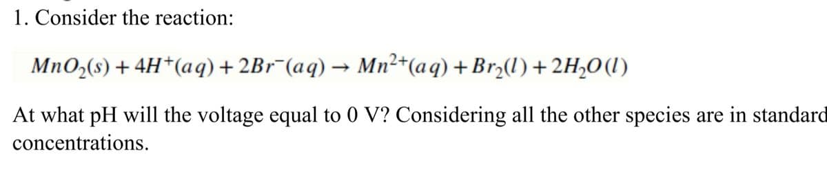 1. Consider the reaction:
MnO,(s) + 4H*(aq)+2B1¯(aq) → Mn²+(aq) +Brz(1) + 2H,0(1)
At what pH will the voltage equal to 0 V? Considering all the other species are in standard
concentrations.
