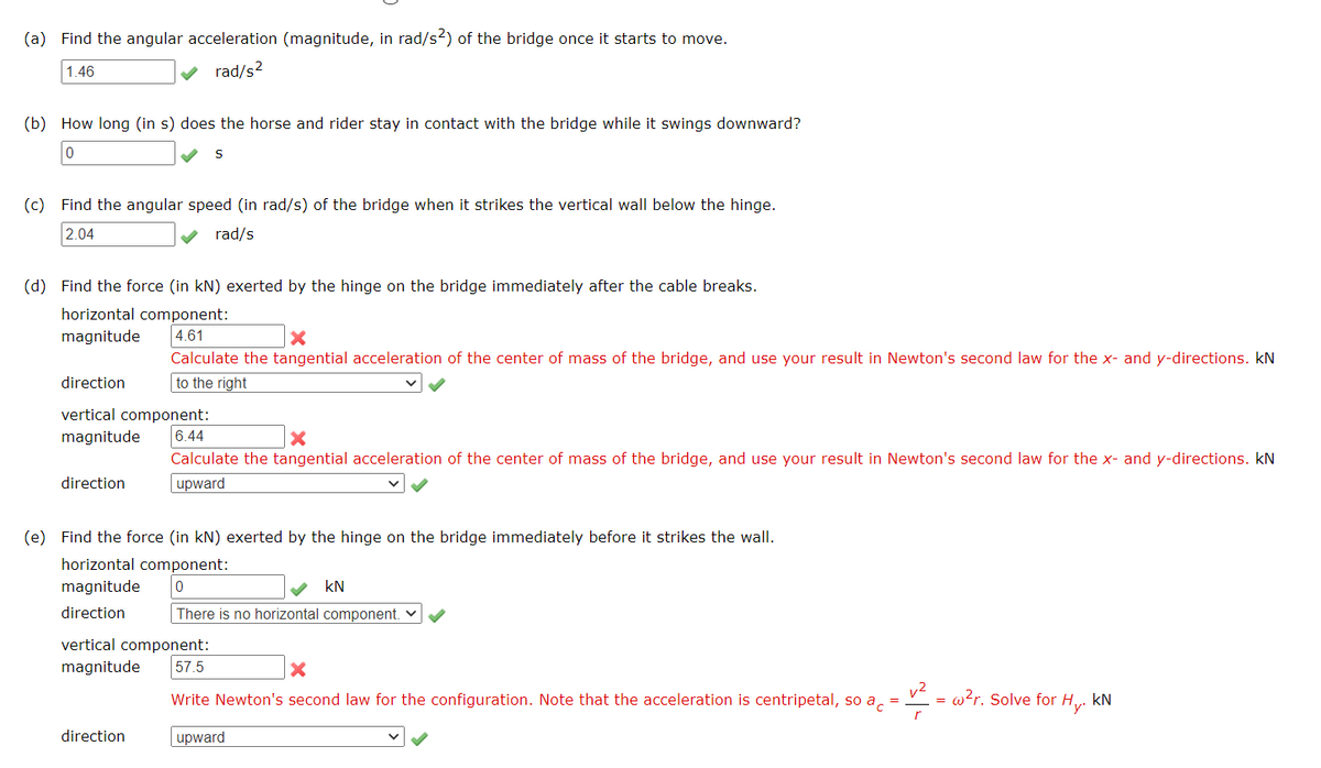 (a) Find the angular acceleration (magnitude, in rad/s2) of the bridge once it starts to move.
1.46
rad/s?
(b) How long (in s) does the horse and rider stay in contact with the bridge while it swings downward?
(c) Find the angular speed (in rad/s) of the bridge when it strikes the vertical wall below the hinge.
2.04
rad/s
(d) Find the force (in kN) exerted by the hinge on the bridge immediately after the cable breaks.
horizontal component:
magnitude
4.61
Calculate the tangential acceleration of the center of mass of the bridge, and use your result in Newton's second law for the x- and y-directions. kN
direction
to the right
vertical component:
magnitude
6.44
Calculate the tangential acceleration of the center of mass of the bridge, and use your result in Newton's second law for the x- and y-directions. kN
direction
upward
(e) Find the force (in kN) exerted by the hinge on the bridge immediately before it strikes the wall.
horizontal component:
magnitude
kN
direction
There is no horizontal component. v
vertical component:
57.5
magnitude
Write Newton's second law for the configuration. Note that the acceleration is centripetal, so a, =
w?r. Solve for Hy.
kN
direction
upward
