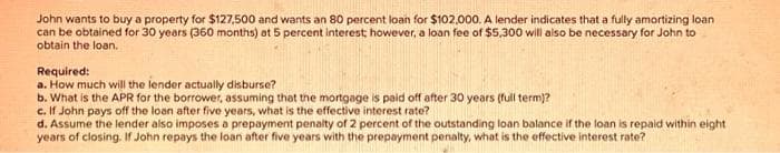 John wants to buy a property for $127,500 and wants an 80 percent loan for $102,000. A lender indicates that a fully amortizing loan
can be obtained for 30 years (360 months) at 5 percent interest; however, a loan fee of $5,300 will also be necessary for John to
obtain the loan.
Required:
a. How much will the lender actually disburse?
b. What is the APR for the borrower, assuming that the mortgage is paid off after 30 years (full term)?
c. If John pays off the loan after five years, what is the effective interest rate?
d. Assume the lender also imposes a prepayment penalty of 2 percent of the outstanding loan balance if the loan is repaid within eight
years of closing. If John repays the loan after five years with the prepayment penalty, what is the effective interest rate?