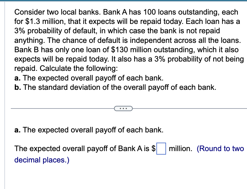Consider two local banks. Bank A has 100 loans outstanding, each
for $1.3 million, that it expects will be repaid today. Each loan has a
3% probability of default, in which case the bank is not repaid
anything. The chance of default is independent across all the loans.
Bank B has only one loan of $130 million outstanding, which it also
expects will be repaid today. It also has a 3% probability of not being
repaid. Calculate the following:
a. The expected overall payoff of each bank.
b. The standard deviation of the overall payoff of each bank.
a. The expected overall payoff of each bank.
The expected overall payoff of Bank A is $
decimal places.)
million. (Round to two