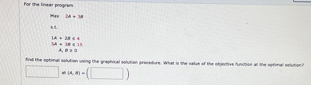 For the linear program
Max
s.t.
2A + 3B
1A + 2B ≤ 4
5A + 38 ≤ 15
A, B 2 0
find the optimal solution using the graphical solution procedure. What is the value of the objective function at the optimal solution?
at (A, B) =