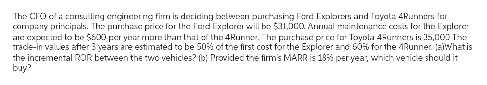 The CFO of a consulting engineering firm is deciding between purchasing Ford Explorers and Toyota 4Runners for
company principals. The purchase price for the Ford Explorer will be $31,000. Annual maintenance costs for the Explorer
are expected to be $600 per year more than that of the 4Runner. The purchase price for Toyota 4Runners is 35,000 The
trade-in values after 3 years are estimated to be 50% of the first cost for the Explorer and 60% for the 4Runner. (a)What is
the incremental ROR between the two vehicles? (b) Provided the firm's MARR is 18% per year, which vehicle should it
buy?