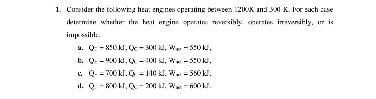 1. Consider the following heat engines operating between 1200K and 300 K. For each case
determine whether the heat engine operates reversibly, operates irreversibly, or is
impossible.
a. QH = 850 kJ, Qc = 300 kJ, Wnet = 550 kJ,
%3|
b. QH = 900 kJ, Qc = 400 kJ, Wnet =
550 kJ,
%3D
c. QH = 700 kJ, Qc = 140 kJ, Wnet = 560 kJ,
d. QH = 800 kJ, Qc = 200 kJ, Wnet =
600 kJ.
