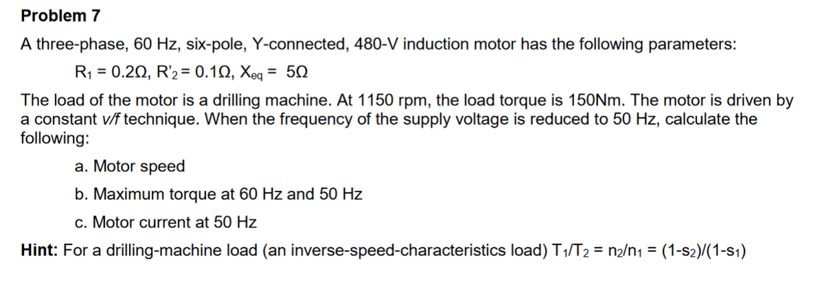 Problem 7
A three-phase, 60 Hz, six-pole, Y-connected, 480-V induction motor has the following parameters:
R₁ = 0.20, R2 = 0.102, Xeq = 50
The load of the motor is a drilling machine. At 1150 rpm, the load torque is 150Nm. The motor is driven by
a constant v/f technique. When the frequency of the supply voltage is reduced to 50 Hz, calculate the
following:
a. Motor speed
b. Maximum torque at 60 Hz and 50 Hz
c. Motor current at 50 Hz
Hint: For a drilling-machine load (an inverse-speed-characteristics load) T₁/T₂ = n₂/n1 = (1-S₂)/(1-S₁)